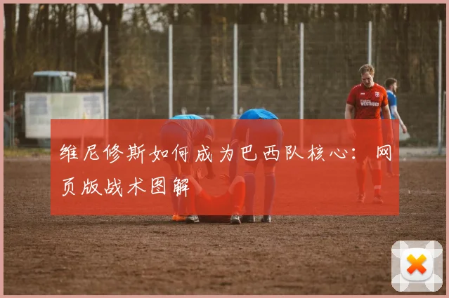 维尼修斯如何成为巴西队核心：网页版战术图解