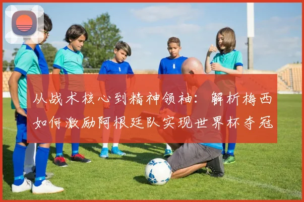 从战术核心到精神领袖：解析梅西如何激励阿根廷队实现世界杯夺冠