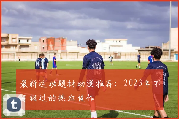 最新运动题材动漫推荐：2023年不可错过的热血佳作