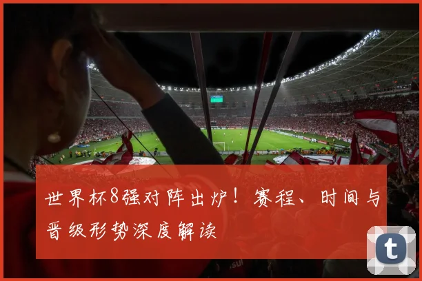 世界杯8强对阵出炉！赛程、时间与晋级形势深度解读