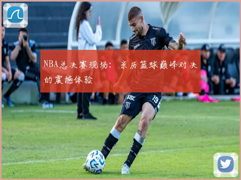 NBA总决赛现场：亲历篮球巅峰对决的震撼体验