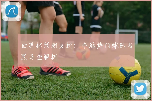 世界杯预测分析：夺冠热门球队与黑马全解析