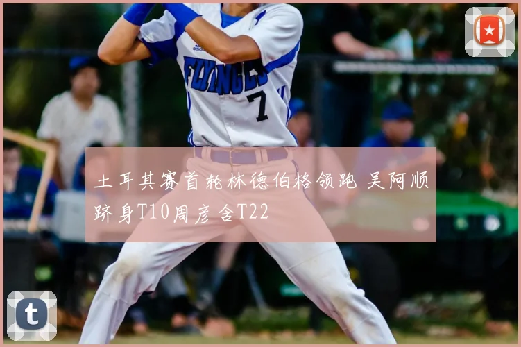 土耳其赛首轮林德伯格领跑 吴阿顺跻身T10周彦含T22
