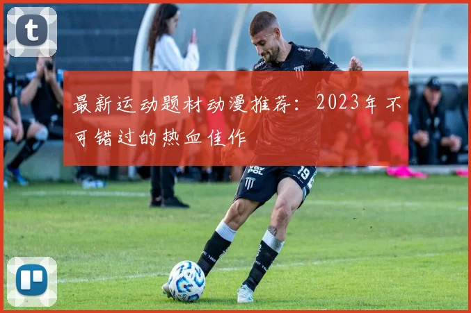 最新运动题材动漫推荐：2023年不可错过的热血佳作