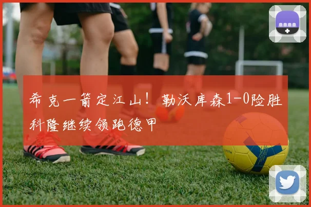 希克一箭定江山！勒沃库森1-0险胜科隆继续领跑德甲