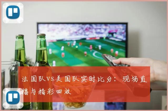 法国队vs美国队实时比分：现场直播与精彩回放