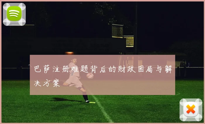 巴萨注册难题背后的财政困局与解决方案