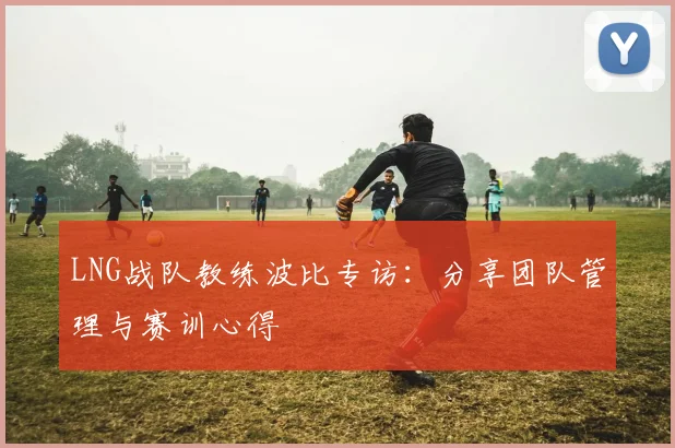LNG战队教练波比专访：分享团队管理与赛训心得